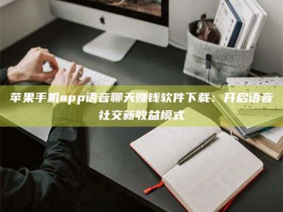 福建苹果手机app语音聊天赚钱软件下载：开启语音社交新收益模式